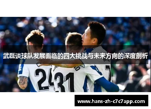 武磊谈球队发展面临的四大挑战与未来方向的深度剖析 武磊谈球队发展面临的四大挑战与未来方向的深度剖析